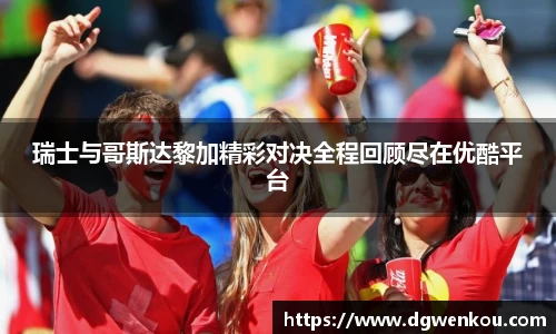 星空综合瑞士与哥斯达黎加精彩对决全程回顾尽在优酷平台